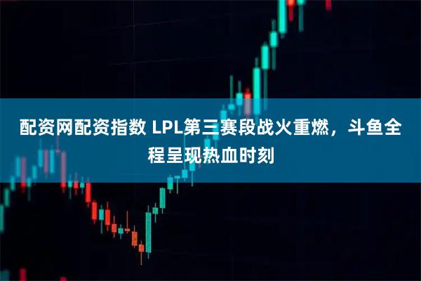 配资网配资指数 LPL第三赛段战火重燃，斗鱼全程呈现热血时刻