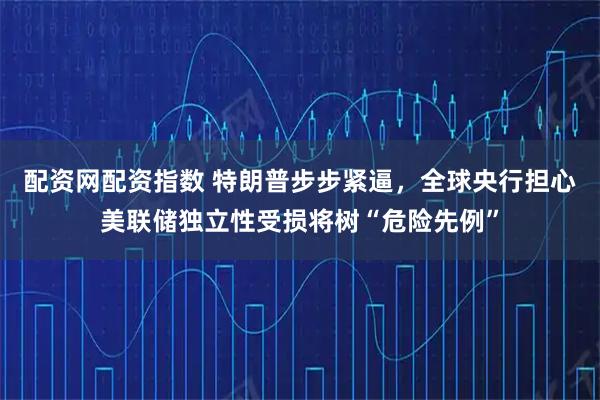 配资网配资指数 特朗普步步紧逼，全球央行担心美联储独立性受损将树“危险先例”