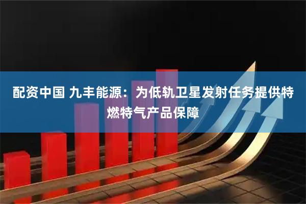 配资中国 九丰能源：为低轨卫星发射任务提供特燃特气产品保障