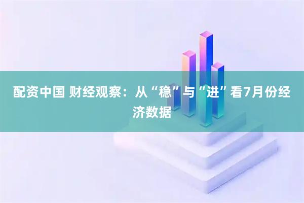 配资中国 财经观察：从“稳”与“进”看7月份经济数据
