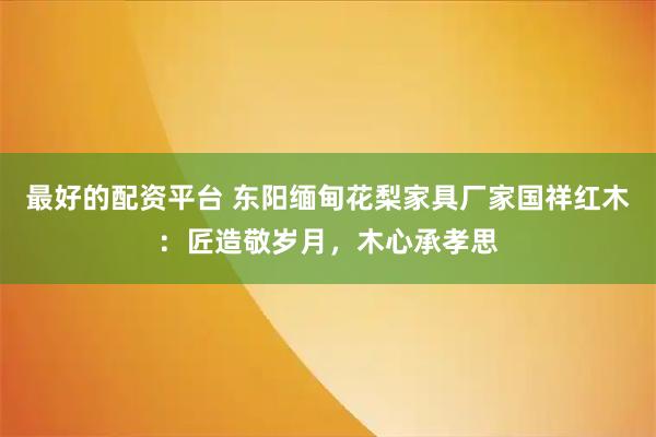 最好的配资平台 东阳缅甸花梨家具厂家国祥红木：匠造敬岁月，木心承孝思