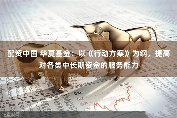 配资中国 华夏基金：以《行动方案》为纲，提高对各类中长期资金的服务能力