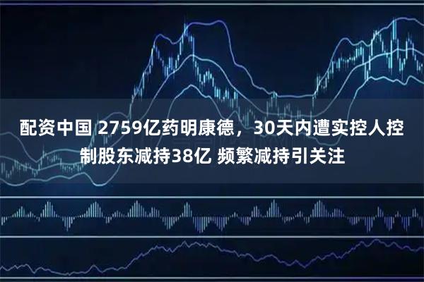 配资中国 2759亿药明康德，30天内遭实控人控制股东减持38亿 频繁减持引关注