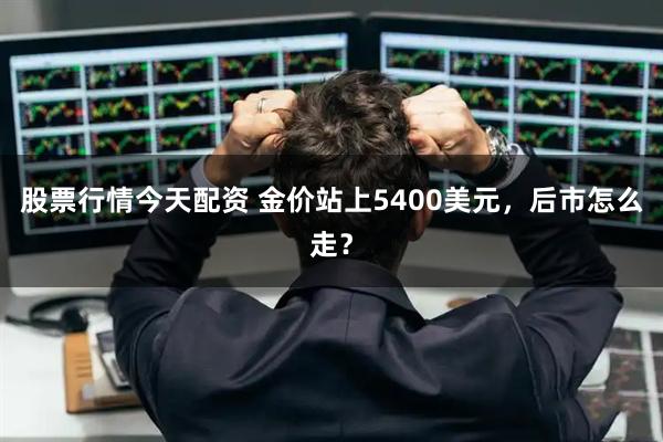 股票行情今天配资 金价站上5400美元，后市怎么走？