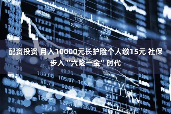 配资投资 月入10000元长护险个人缴15元 社保步入“六险一金”时代
