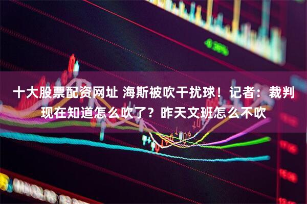 十大股票配资网址 海斯被吹干扰球！记者：裁判现在知道怎么吹了？昨天文班怎么不吹