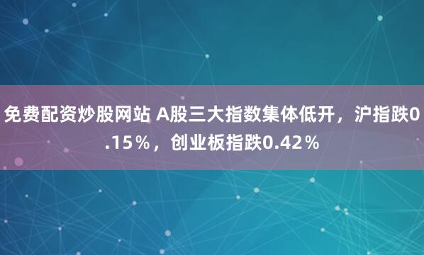 免费配资炒股网站 A股三大指数集体低开，沪指跌0.15％，创业板指跌0.42％