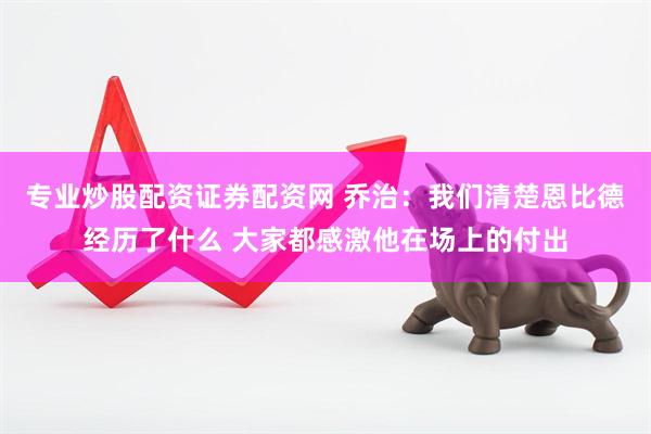 专业炒股配资证券配资网 乔治：我们清楚恩比德经历了什么 大家都感激他在场上的付出