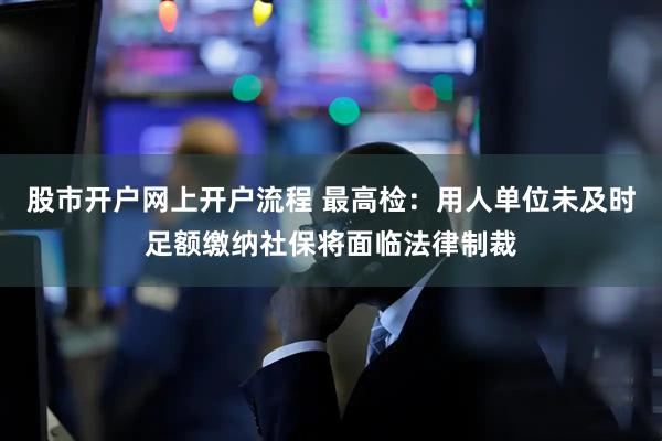 股市开户网上开户流程 最高检：用人单位未及时足额缴纳社保将面临法律制裁