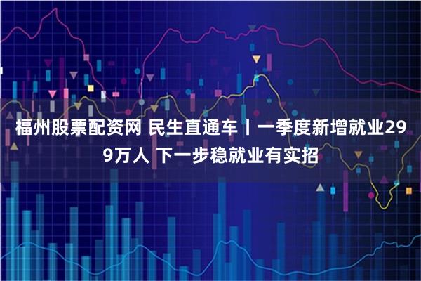 福州股票配资网 民生直通车丨一季度新增就业299万人 下一步稳就业有实招