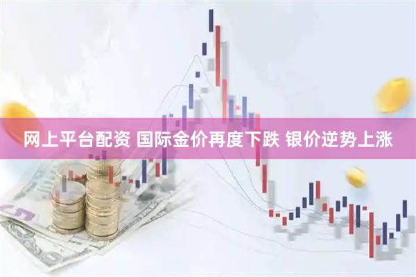 网上平台配资 国际金价再度下跌 银价逆势上涨