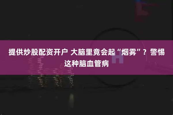 提供炒股配资开户 大脑里竟会起“烟雾”?警惕这种脑血管病