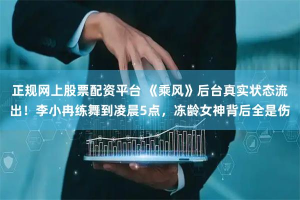 正规网上股票配资平台 《乘风》后台真实状态流出!李小冉练舞到凌晨5点,冻龄女神背后全是伤