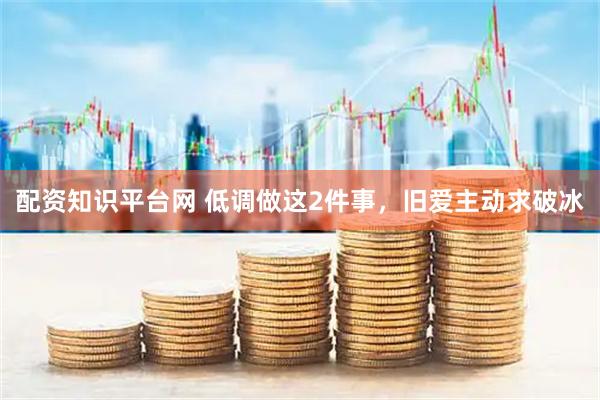 配资知识平台网 低调做这2件事，旧爱主动求破冰