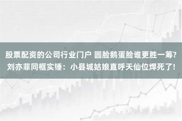 股票配资的公司行业门户 圆脸鹅蛋脸谁更胜一筹?刘亦菲同框实锤：小县城姑娘直呼天仙位焊死了!