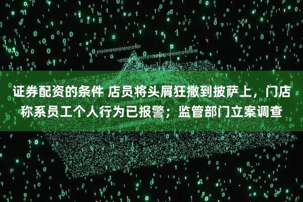 证券配资的条件 店员将头屑狂撒到披萨上，门店称系员工个人行为已报警；监管部门立案调查