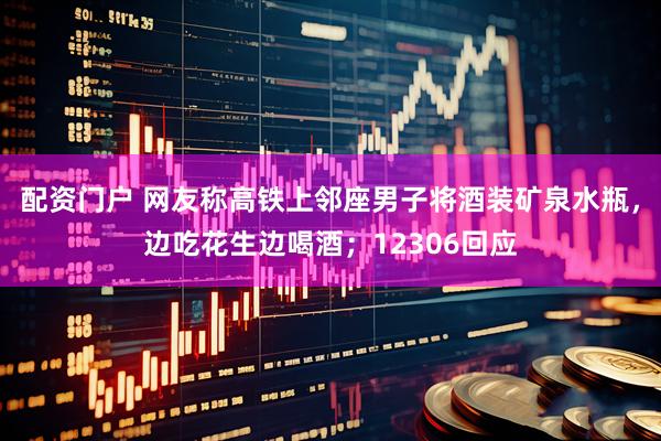 配资门户 网友称高铁上邻座男子将酒装矿泉水瓶，边吃花生边喝酒；12306回应