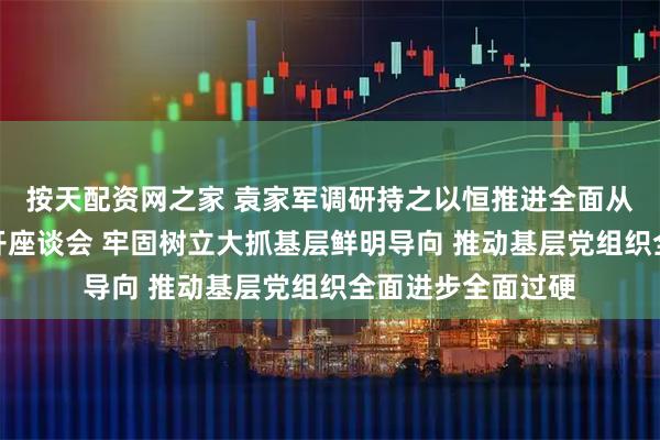 按天配资网之家 袁家军调研持之以恒推进全面从严治党工作并召开座谈会 牢固树立大抓基层鲜明导向 推动基层党组织全面进步全面过硬